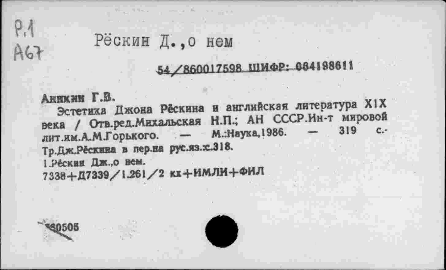 ﻿РЛ
А«-
Рёскин Д.,о нем
&4/ЯйП01759Я ШИФР: 0641986!!
Аникин Г .В.
Эстетика Джона Рёскина и английская литература XIX века / Отв.ред.Михальская Н.П.; АН СССР.Ин-т мировой лит.ям.А.М.Горького. —	М.:Наука,1986.	—	319	с.-
Тр.Дж.Рёекива в лер.на рус.яз.х.318.
1-Рёскаи Дж.,о вем.
73384-Д7339/1.261/2 кх+ИМЛИ+ФИЛ